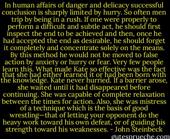 In human affairs of danger and delicacy successful conclusion is sharply limited by hurry. So often men trip by being in a rush. If one were properly to perform a difficult and subtle act, he should first inspect the end to be achieved and then, once he had accepted the end as desirable, he should forget it<br />completely and concentrate solely on the means. By this method he would not be moved to false action by anxiety or hurry or fear. Very few people learn this.<br />What made Kate so effective was the fact that she had either learned it or had been born with the knowledge. Kate never hurried. If a barrier arose, she waited until it had disappeared before continuing. She was capable of complete relaxation between the times for action. Also, she was mistress of a technique which is the basis of good wrestling—that of letting your opponent do the heavy work toward his own defeat, or of guiding his strength toward his weaknesses. - John Steinbeck