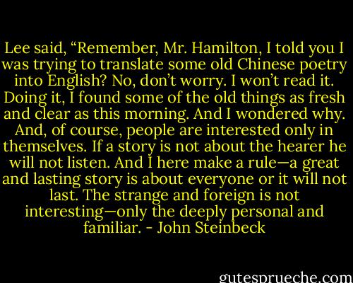 Lee said, “Remember, Mr. Hamilton, I told you I was trying to translate some old Chinese poetry<br />into English? No, don’t worry. I won’t read it. Doing it, I found some of the old things as fresh and clear as this morning. And I wondered why. And, of course, people are interested only in themselves. If a story is not about the hearer he will not listen. And I here make a rule—a great and lasting story is about everyone or it will not last. The strange and foreign is not interesting—only the deeply personal and familiar. - John Steinbeck