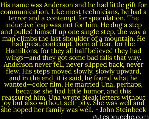 His name was Anderson and he had little gift for communication. Like most technicians, he had a<br />terror and a contempt for speculation. The inductive leap was not for him. He dug a step and pulled himself up one single step, the way a man climbs the last shoulder of a mountain. He had great contempt, born of fear, for the Hamiltons, for they all half believed they had wings—and they got some bad falls that way.<br />Anderson never fell, never slipped back, never flew. His steps moved slowly, slowly upward, and in the end, it is said, he found what he wanted—color film. He married Una, perhaps, because she had little humor, and this reassured him. Una wrote bleak letters without joy but also without self-pity. She was well and she hoped her family was well. - John Steinbeck
