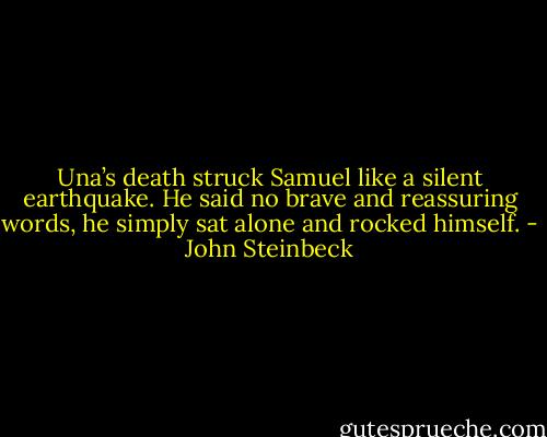 Una’s death struck Samuel like a silent earthquake. He said no brave and reassuring words, he simply sat alone and rocked himself. - John Steinbeck
