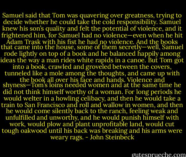 Samuel said that Tom was quavering over greatness, trying to decide whether he could take the cold responsibility. Samuel knew his son’s quality and felt the potential of violence, and it frightened him, for Samuel had no violence—even when he hit Adam Trask with his fist he had no violence. And the books that came into the house, some of them secretly—well, Samuel rode lightly on top of a book<br />and he balanced happily among ideas the way a man rides white rapids in a canoe. But Tom got into a book, crawled and groveled between the covers, tunneled like a mole among the thoughts, and came up with the book all over his face and hands. Violence and shyness—Tom’s loins needed women and at the same time he did not think himself worthy of a woman. For long periods he would welter in a howling celibacy, and then he would take a<br />train to San Francisco and roll and wallow in women, and then he would come silently back to the ranch, feeling weak and unfulfilled and unworthy, and he would punish himself with work, would plow and plant unprofitable land, would cut tough oakwood until his back was breaking and his arms were weary rags. - John Steinbeck