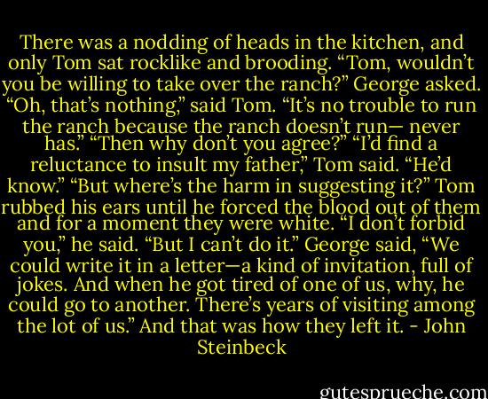 There was a nodding of heads in the kitchen, and only Tom sat rocklike and brooding.<br />“Tom, wouldn’t you be willing to take over the ranch?” George asked.<br />“Oh, that’s nothing,” said Tom. “It’s no trouble to run the ranch because the ranch doesn’t run—<br />never has.”<br />“Then why don’t you agree?”<br />“I’d find a reluctance to insult my father,” Tom said. “He’d know.”<br />“But where’s the harm in suggesting it?”<br />Tom rubbed his ears until he forced the blood out of them and for a moment they were white. “I don’t forbid you,” he said. “But I can’t do it.”<br />George said, “We could write it in a letter—a kind of invitation, full of jokes. And when he got tired of one of us, why, he could go to another. There’s years of visiting among the lot of us.” And that was how they left it. - John Steinbeck