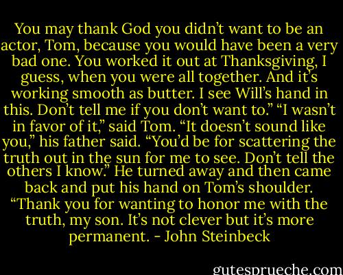 You may thank God you didn’t want to be an actor, Tom, because you would have been a very bad one. You worked it out at Thanksgiving, I guess, when you were all together. And it’s working smooth as butter. I see Will’s hand in this. Don’t tell me if you don’t want to.”<br />“I wasn’t in favor of it,” said Tom.<br />“It doesn’t sound like you,” his father said. “You’d be for scattering the truth out in the sun for me to see. Don’t tell the others I know.” He turned away and then came back and put his hand on Tom’s shoulder. “Thank you for wanting to honor me with the truth, my son. It’s not clever but it’s more permanent. - John Steinbeck