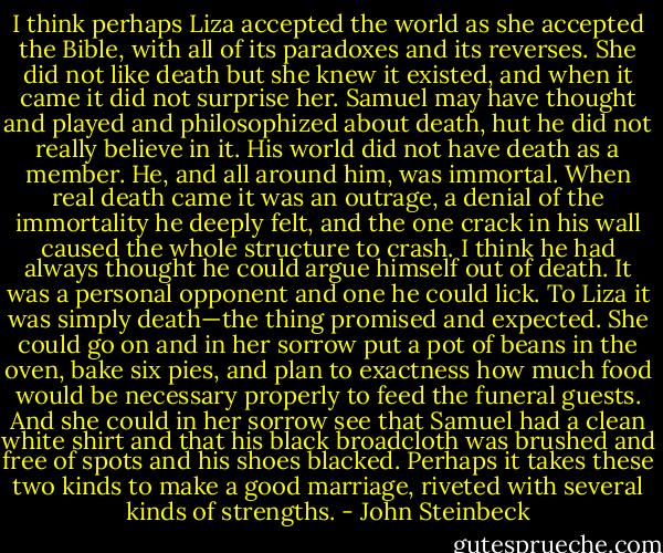 I think perhaps Liza accepted the world as she accepted the Bible, with all of its paradoxes and its reverses. She did not like death but she knew it existed, and when it came it did not surprise her.<br />Samuel may have thought and played and philosophized about death, hut he did not really believe in it. His world did not have death as a member. He, and all around him, was immortal. When real death came it was an outrage, a denial of the immortality he deeply felt, and the one crack in his wall caused the whole structure to crash. I think he had always thought he could argue himself out of death. It was a personal opponent and one he could lick.<br />To Liza it was simply death—the thing promised and expected. She could go on and in her sorrow put a pot of beans in the oven, bake six pies, and plan to exactness how much food would be necessary properly to feed the funeral guests. And she could in her sorrow see that Samuel had a clean white shirt and that his black broadcloth was brushed and free of spots and his shoes blacked. Perhaps it takes these two kinds to make a good marriage, riveted with several kinds of strengths. - John Steinbeck