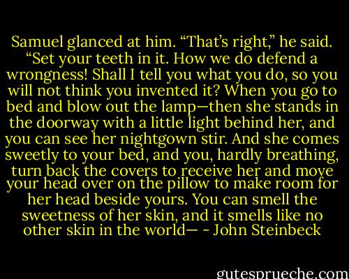 Samuel glanced at him. “That’s right,” he said. “Set your teeth in it. How we do defend a wrongness! Shall I tell you what you do, so you will not think you invented it? When you go to bed and blow out the lamp—then she stands in the doorway with a little light behind her, and you can see her nightgown stir. And she comes sweetly to your bed, and you, hardly breathing, turn back the covers to receive her and move your head over on the pillow to make room for her head beside yours. You can smell the sweetness of her skin, and it smells like no other skin in the world— - John Steinbeck