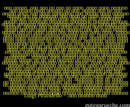 وقضيتي كانت أفدح. فأنا لا أرى ما مات فيّ. ولكني أرى أني لم أعش أبداً. أرى أن القالب الذي أفرغت فيه حياتي، إنما أعطاه لها الآخرون، ولست أنا الذي صغتها فيه، فأنا أشعر أن حياة هذا القالب، لم تكن حياتي الحقيقية. لقد أخذوني كأية مادة، أخذوا دماغاً وروحاً وعضلات وأعصاباً ولحماً، وعجنوها على النحو الذي يريدونه حتى تنجز أعمالاً، وتقوم بأفعال، وتطيع الواجبات التي أبحث عن نفسي فيها فلا أجدها.<br />وأصرخ، وتصرخ روحي في هذه الهيئة الميتة التي لم تكن هيئتي أبداً. ولكن كيف، وفي نفسي سأم وحقد ورعب من هذا الرجل الذي لم أكنه. من هذا القالب المميت الذي يقيدني فلا أقدر على التحرر. إنه قالب مثقل بالواجبات التي أشعر أنها ليست واجباتي. مرهق بأعمال لا تهمني، متخذ كرمز للتقدير الذي لا أعرف ما أصنع به. إن هذه الواجبات والأعمال والتقدير والإحترام صور خارجة عن حقيقة نفسي، إنها أشياء ميتة، لا معنى لها، إلا أن تثقل كاهلي، وترهقني وتسحقني، ولا تدع لي الفرصة للتنفس. أتحرر؟؟ ولكن متى استطاع إنسان إلغاء الحقيقة الواقعة فينكر الموت عندما يأخذ بخناقه .. والحقيقة أنه مهما كان مسلكك في الحياة فلا بد أن تقيدك المحن التي يجرها عليك. وتحيط بك تلك المسؤولية التي أخذتها على عاتقك كنها الجو الخانق الكثيف. فكيف أستطيع التحرر، وأنا سجين هذا القالب الغريب الذي يمثلني كما أنا بالنسبة للجميع، وكما يعرفني ويحترمني الجميع؟<br />إنني أعيش حياة مختلفة عن تلك الحقيقة التي أحلم بها. إنني أعيش حياتي في قالب أشعر أنه ميت وهو يعيش من أجل الآخرين. من أجل الذين رفعوه والذين يريدون له هذه الصورة .. فهو مرغم إذاً على أن يعمل من أجل زوجتي وأطفالي والمجتمع والسادة طلاب الحقوق في الجامعة والسادة العملاء الذين أودعوني الحياة والشرف والحرية والثروة. يعمل هكذا ولا أستطيع تغييره ولا أستطيع أن أركله بالأقدام وأزيحه وأتمرد عليه وأنتقم منه. - Luigi Pirandello