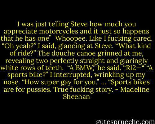I was just telling Steve how much you appreciate motorcycles and it just so happens that he has one” <br />Whoopee. Like I fucking cared.<br />“Oh yeah?” I said, glancing at Steve. “What kind of ride?”<br />The douche canoe grinned at me, revealing two perfectly straight and glaringly white rows of teeth. <br />“A BMW,” he said. “R12—“<br />“A sports bike?” I interrupted, wrinkling up my nose. “How super gay for you.”<br />…<br />“Sports bikes are for pussies. True fucking story. - Madeline Sheehan