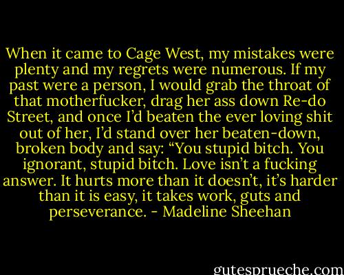 When it came to Cage West, my mistakes were plenty and my regrets were numerous. If my past were a person, I would grab the throat of that motherfucker, drag her ass down Re-do Street, and once I’d beaten the ever loving shit out of her, I’d stand over her beaten-down, broken body and say:<br />“You stupid bitch. You ignorant, stupid bitch. Love isn’t a fucking answer. It hurts more than it doesn’t, it’s harder than it is easy, it takes work, guts and perseverance. - Madeline Sheehan