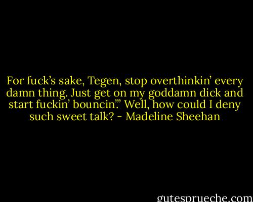 For fuck’s sake, Tegen, stop overthinkin’ every damn thing. Just get on my goddamn dick and start fuckin’ bouncin’.”<br />Well, how could I deny such sweet talk? - Madeline Sheehan