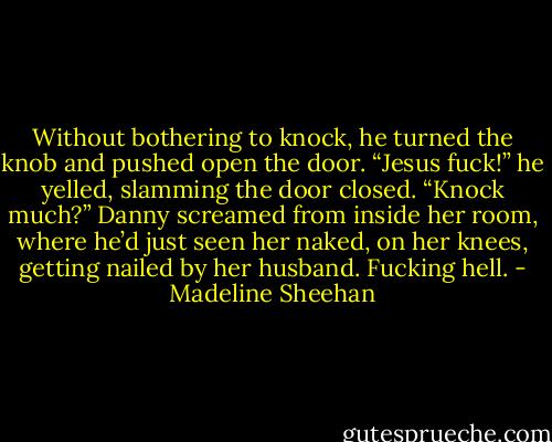 Without bothering to knock, he turned the knob and pushed open the door.<br />“Jesus fuck!” he yelled, slamming the door closed.<br />“Knock much?” Danny screamed from inside her room, where he’d just seen her naked, on her knees, getting nailed by her husband.<br />Fucking hell. - Madeline Sheehan
