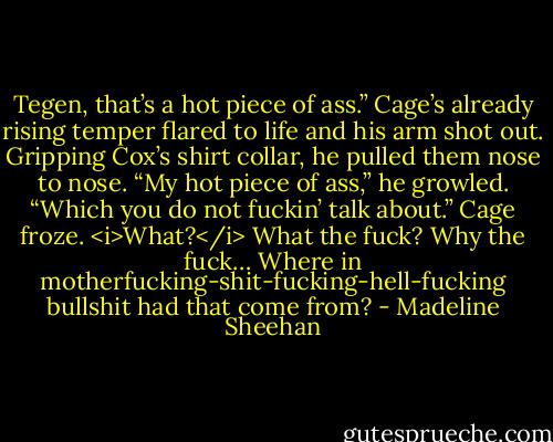 Tegen, that’s a hot piece of ass.”<br />Cage’s already rising temper flared to life and his arm shot out. Gripping Cox’s shirt collar, he pulled them nose to nose. “My hot piece of ass,” he growled. “Which you do not fuckin’ talk about.”<br />Cage froze. <i>What?</i><br />What the fuck?<br />Why the fuck…<br />Where in motherfucking-shit-fucking-hell-fucking bullshit had that come from? - Madeline Sheehan