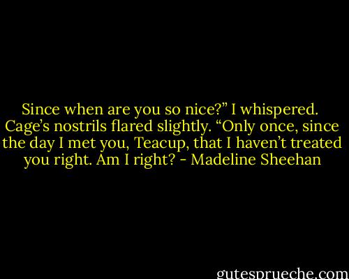 Since when are you so nice?” I whispered. <br />Cage’s nostrils flared slightly. “Only once, since the day I met you, Teacup, that I haven’t treated you right. Am I right? - Madeline Sheehan