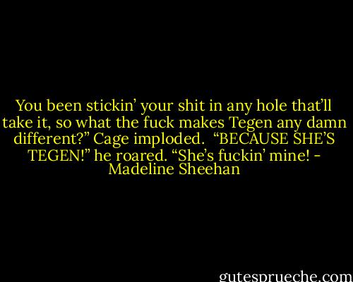 You been stickin’ your shit in any hole that’ll take it, so what the fuck makes Tegen any damn different?”<br />Cage imploded. <br />“BECAUSE SHE’S TEGEN!” he roared. “She’s fuckin’ mine! - Madeline Sheehan