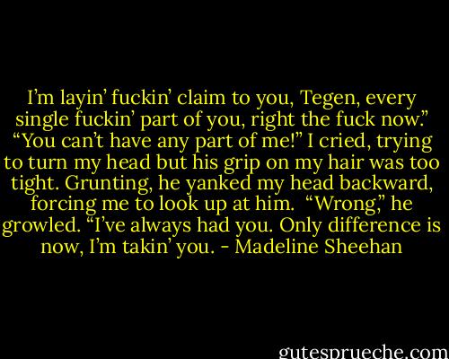 I’m layin’ fuckin’ claim to you, Tegen, every single fuckin’ part of you, right the fuck now.”<br />“You can’t have any part of me!” I cried, trying to turn my head but his grip on my hair was too tight. Grunting, he yanked my head backward, forcing me to look up at him. <br />“Wrong,” he growled. “I’ve always had you. Only difference is now, I’m takin’ you. - Madeline Sheehan