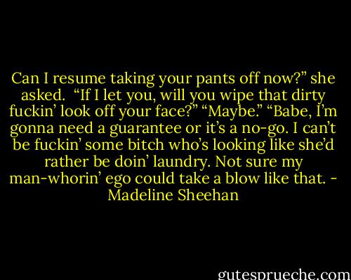 Can I resume taking your pants off now?” she asked. <br />“If I let you, will you wipe that dirty fuckin’ look off your face?”<br />“Maybe.”<br />“Babe, I’m gonna need a guarantee or it’s a no-go. I can’t be fuckin’ some bitch who’s looking like she’d rather be doin’ laundry. Not sure my man-whorin’ ego could take a blow like that. - Madeline Sheehan