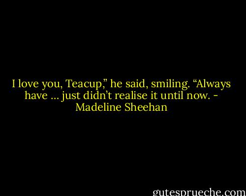 I love you, Teacup,” he said, smiling. “Always have … just didn’t realise it until now. - Madeline Sheehan