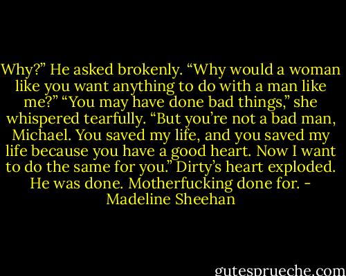 Why?” He asked brokenly. “Why would a woman like you want anything to do with a man like me?”<br />“You may have done bad things,” she whispered tearfully. “But you’re not a bad man, Michael. You saved my life, and you saved my life because you have a good heart. Now I want to do the same for you.”<br />Dirty’s heart exploded.<br />He was done.<br />Motherfucking done for. - Madeline Sheehan
