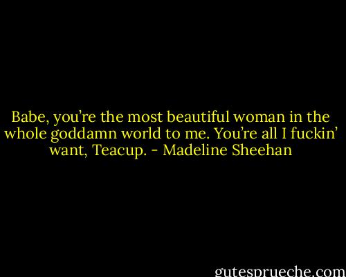 Babe, you’re the most beautiful woman in the whole goddamn world to me. You’re all I fuckin’ want, Teacup. - Madeline Sheehan