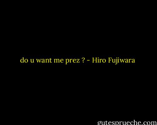 do u want me prez ? - Hiro Fujiwara