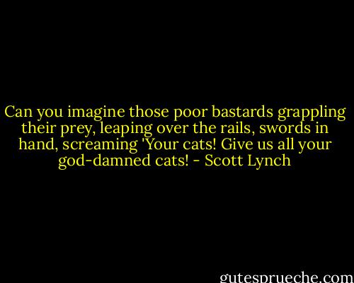 Can you imagine those poor bastards grappling their prey, leaping over the rails, swords in hand, screaming 'Your cats! Give us all your god-damned cats! - Scott Lynch