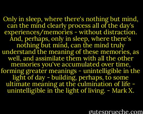 Only in sleep, where there's nothing but mind, can the mind clearly process all of the day's experiences/memories - without distraction. And, perhaps, only in sleep, where there's nothing but mind, can the mind truly understand the meaning of these memories, as well, and assimilate them with all the other memories you've accumulated over time, forming greater meanings - unintelligible in the light of day - building, perhaps, to some ultimate meaning at the culmination of life - unintelligible in the light of living. - Mark X.