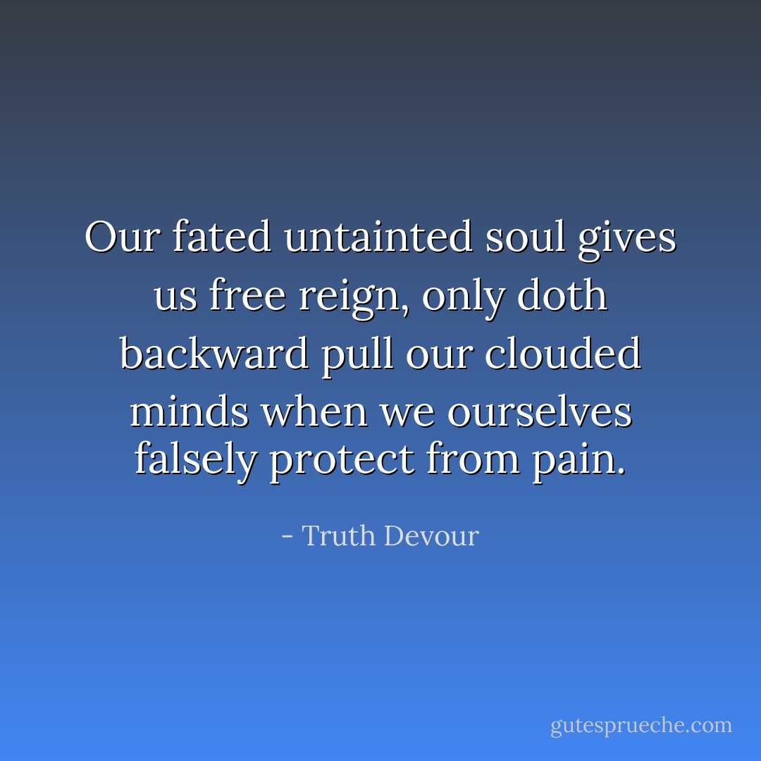 Our fated untainted soul gives us free reign, only doth backward pull our clouded minds when we ourselves falsely protect from pain. - Truth Devour