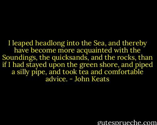 I leaped headlong into the Sea, and thereby have become more acquainted with the Soundings, the quicksands, and the rocks, than if I had stayed upon the green shore, and piped a silly pipe, and took tea and comfortable advice. - John Keats