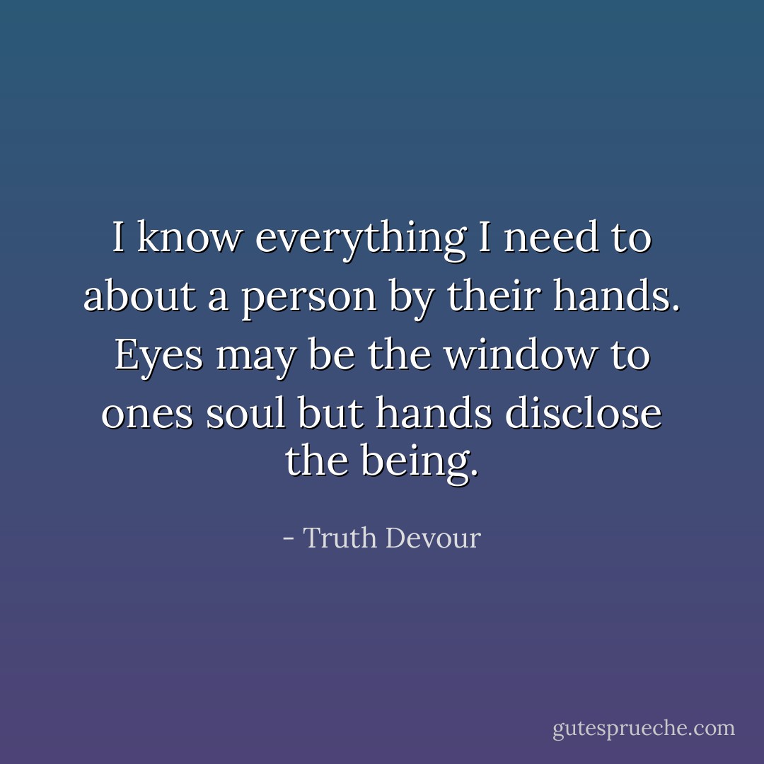I know everything I need to about a person by their hands. Eyes may be the window to ones soul but hands disclose the being. - Truth Devour