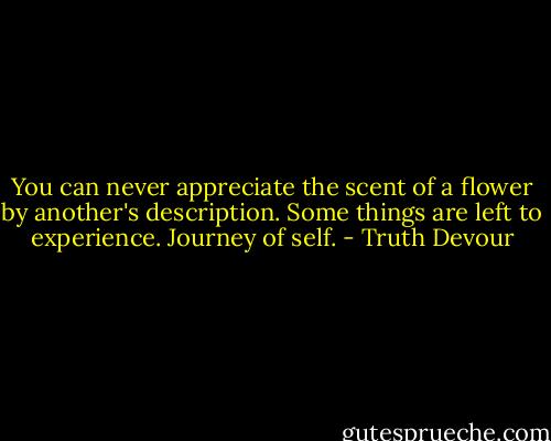 You can never appreciate the scent of a flower by another's description. Some things are left to experience. Journey of self. - Truth Devour