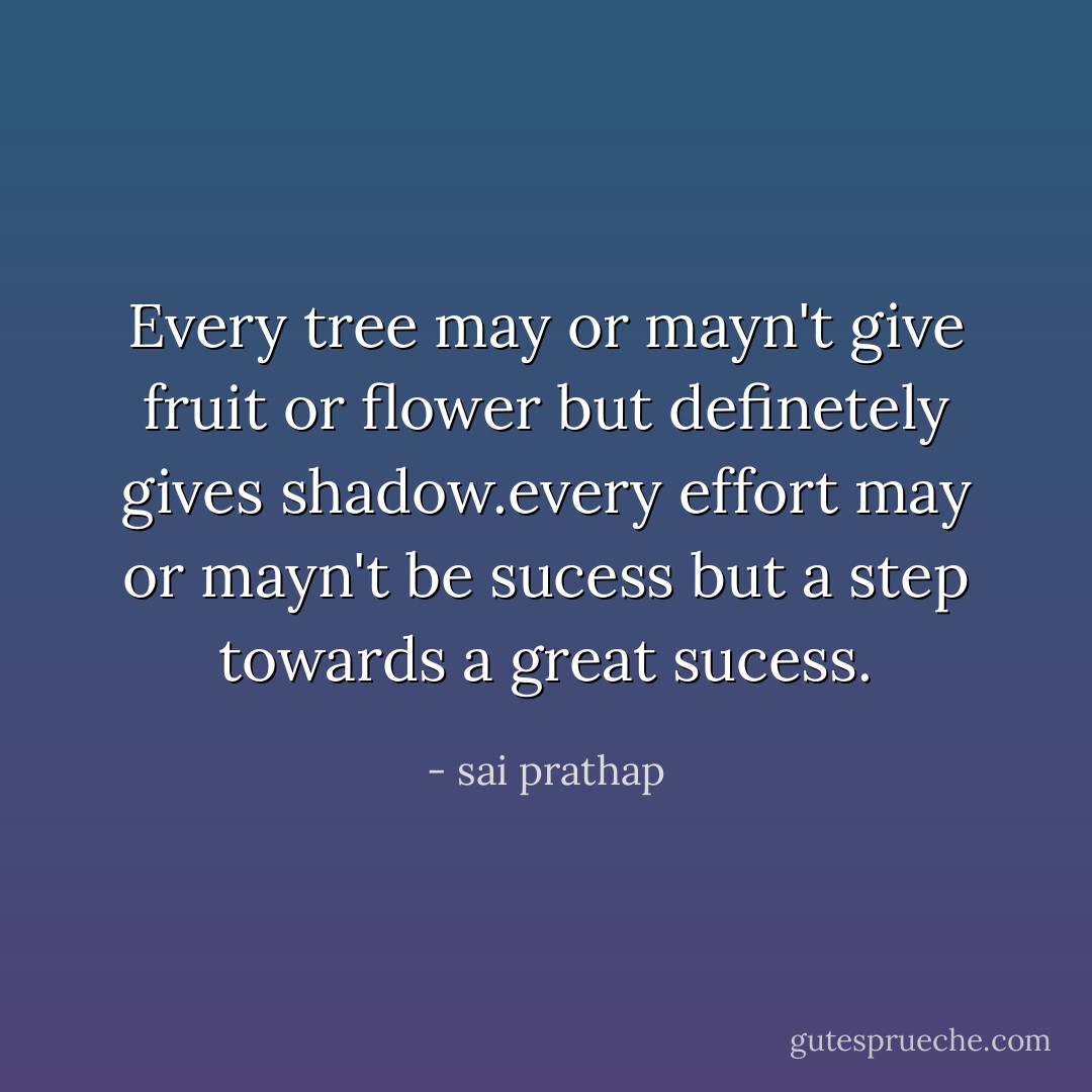 Every tree may or mayn't give fruit or flower but definetely gives shadow.every effort may or mayn't be sucess but a step towards a great sucess. - sai prathap