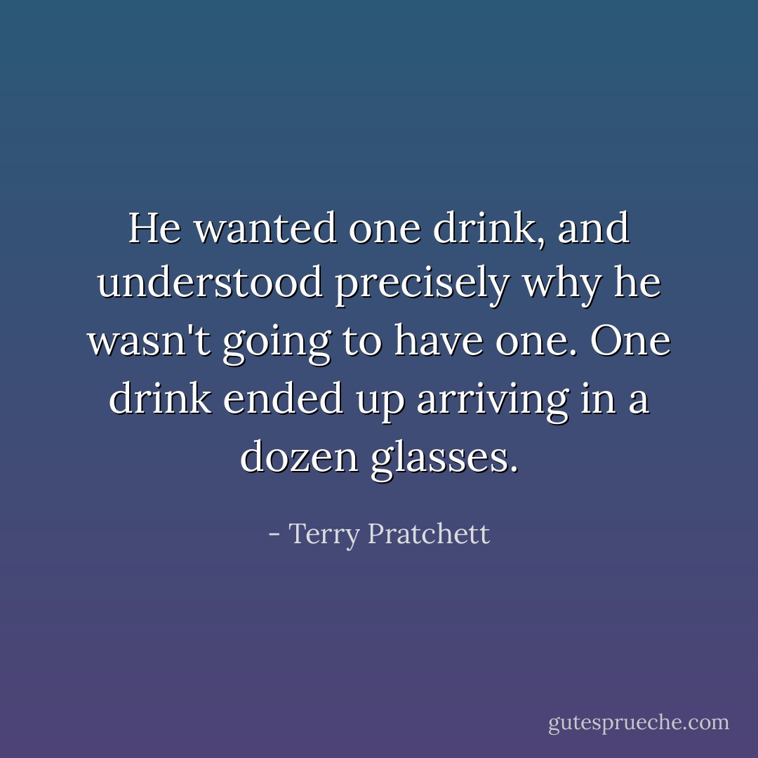 He wanted one drink, and understood precisely why he wasn't going to have one. One drink ended up arriving in a dozen glasses. - Terry Pratchett