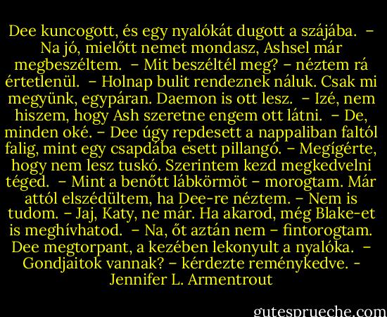 Dee kuncogott, és egy nyalókát dugott a szájába. <br />– Na jó, mielőtt nemet mondasz, Ashsel már megbeszéltem. <br />– Mit beszéltél meg? – néztem rá értetlenül. <br />– Holnap bulit rendeznek náluk. Csak mi megyünk, egypáran. Daemon is ott lesz. <br />– Izé, nem hiszem, hogy Ash szeretne engem ott látni. <br />– De, minden oké. – Dee úgy repdesett a nappaliban faltól falig, mint egy csapdába esett pillangó. – Megígérte, hogy nem lesz tuskó. Szerintem kezd megkedvelni téged. <br />– Mint a benőtt lábkörmöt – morogtam. Már attól elszédültem, ha Dee-re néztem. – Nem is tudom.<br />– Jaj, Katy, ne már. Ha akarod, még Blake-et is meghívhatod. <br />– Na, őt aztán nem – fintorogtam. Dee megtorpant, a kezében lekonyult a nyalóka. <br />– Gondjaitok vannak? – kérdezte reménykedve. - Jennifer L. Armentrout