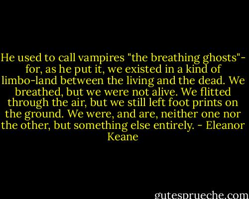 He used to call vampires "the breathing ghosts"- for, as he put it, we existed in a kind of limbo-land between the living and the dead. We breathed, but we were not alive. We flitted through the air, but we still left foot prints on the ground. We were, and are, neither one nor the other, but something else entirely. - Eleanor Keane
