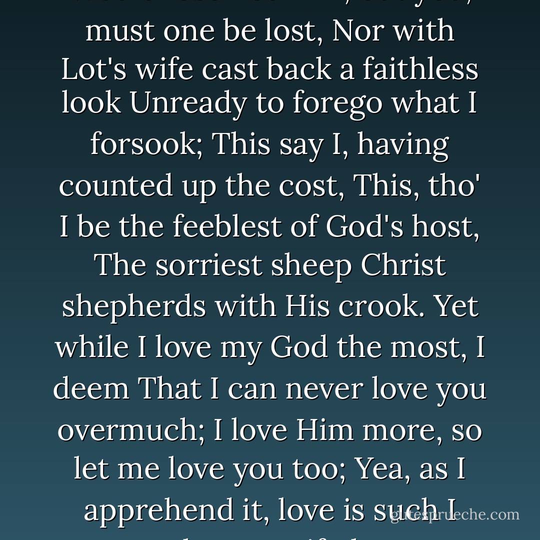 Trust me, I have not earned your dear rebuke,<br />I love, as you would have me, God the most;<br />Would lose not Him, but you, must one be lost,<br />Nor with Lot's wife cast back a faithless look<br />Unready to forego what I forsook;<br />This say I, having counted up the cost,<br />This, tho' I be the feeblest of God's host,<br />The sorriest sheep Christ shepherds with His crook.<br />Yet while I love my God the most, I deem<br />That I can never love you overmuch;<br />I love Him more, so let me love you too;<br />Yea, as I apprehend it, love is such<br />I cannot love you if I love not Him.<br />I cannot love Him if I love not you. - Christina Rossetti