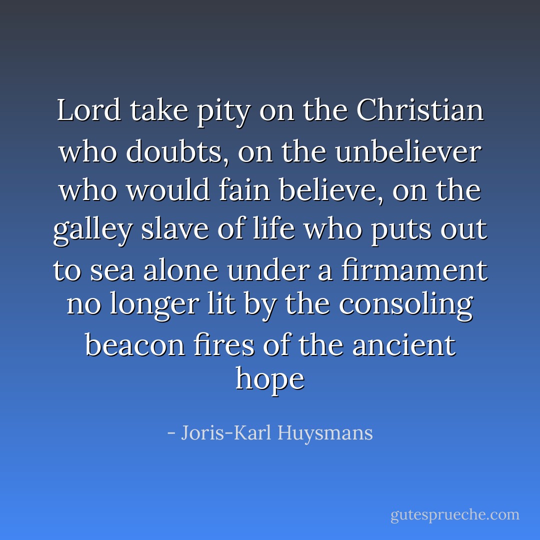 Lord take pity on the Christian who doubts, on the unbeliever who would fain believe, on the galley slave of life who puts out to sea alone under a firmament no longer lit by the consoling beacon fires of the ancient hope - Joris-Karl Huysmans