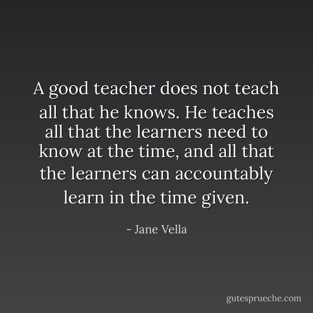 A good teacher does not teach all that he knows. He teaches all that the learners need to know at the time, and all that the learners can accountably learn in the time given. - Jane Vella