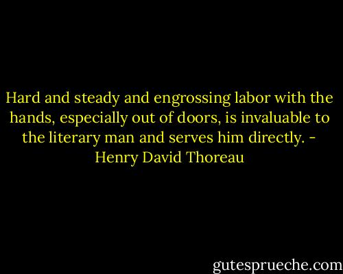 Hard and steady and engrossing labor with the hands, especially out of doors, is invaluable to the literary man and serves him directly. - Henry David Thoreau