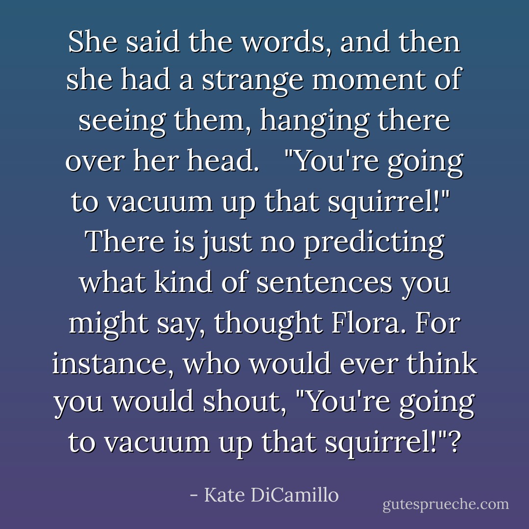She said the words, and then she had a strange moment of seeing them, hanging there over her head. <br /><br />"You're going to vacuum up that squirrel!"<br /><br /><i>There is just no predicting what kind of sentences you might say,</i> thought Flora. <i>For instance, who would ever think you would shout, "You're going to vacuum up that squirrel!"?</i> - Kate DiCamillo