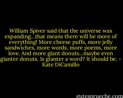 William Spiver said that the universe was expanding…that means there will be more of everything! More cheese puffs, more jelly sandwiches, more words, more poems, more love. And more giant donuts…maybe even gianter donuts. Is gianter a word? It should be. - Kate DiCamillo