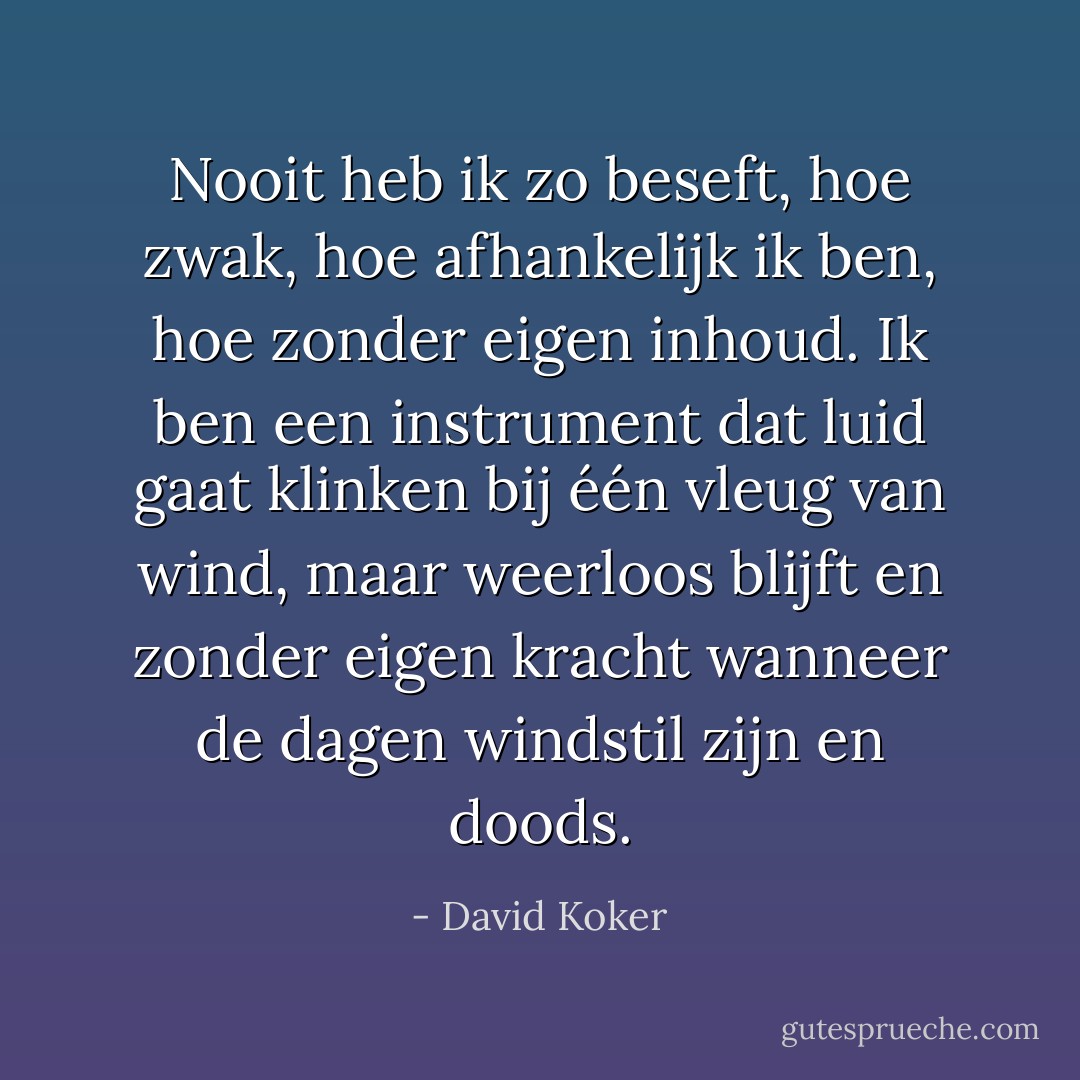 Nooit heb ik zo beseft, hoe zwak, hoe afhankelijk ik ben, hoe zonder eigen inhoud. Ik ben een instrument dat luid gaat klinken bij één vleug van wind, maar weerloos blijft en zonder eigen kracht wanneer de dagen windstil zijn en doods. - David Koker