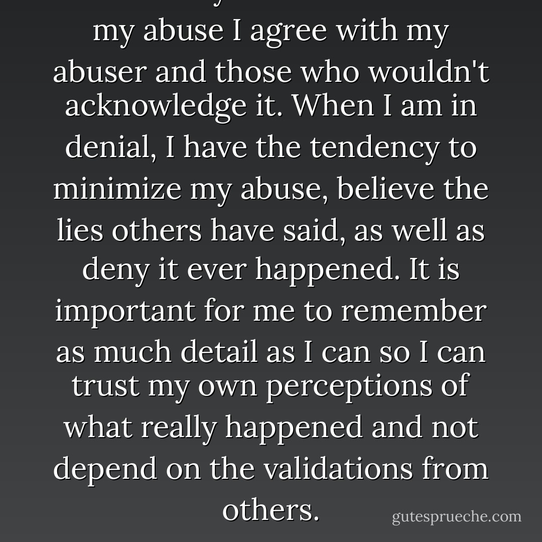 When I deny the seriousness of my abuse I agree with my abuser and those who wouldn't acknowledge it. When I am in denial, I have the tendency to minimize my abuse, believe the lies others have said, as well as deny it ever happened. It is important for me to remember as much detail as I can so I can trust my own perceptions of what really happened and not depend on the validations from others. - Patty Hite
