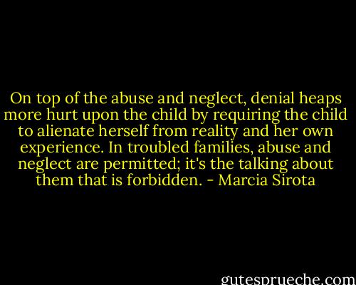 On top of the abuse and neglect, denial heaps more hurt upon the child by requiring the child to alienate herself from reality and her own experience. In troubled families, abuse and neglect are permitted; it's the talking about them that is forbidden. - Marcia Sirota