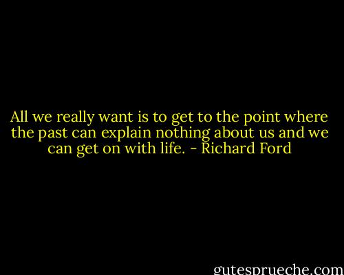 All we really want is to get to the point where the past can explain nothing about us and we can get on with life. - Richard Ford