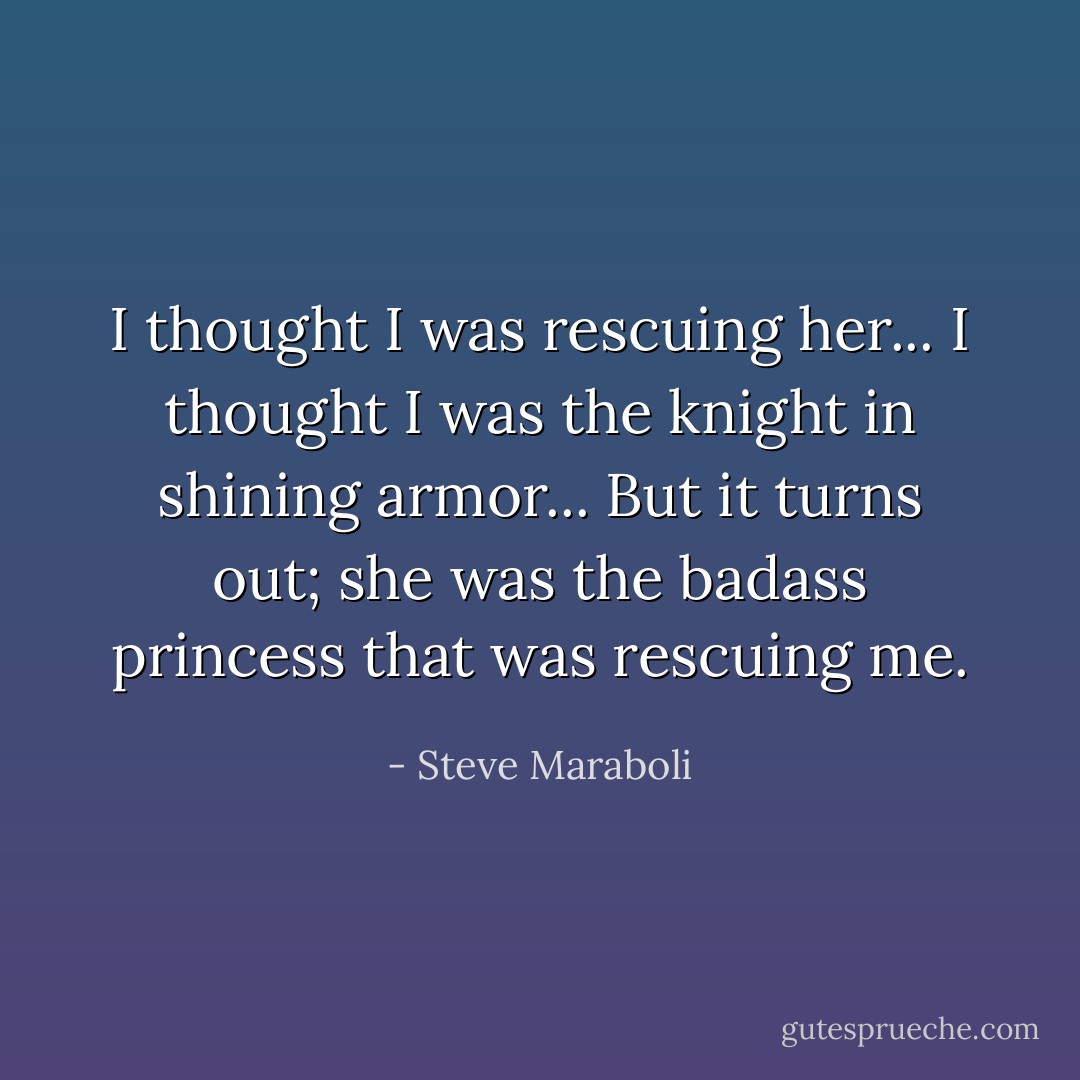 I thought I was rescuing her... I thought I was the knight in shining armor... But it turns out; she was the badass princess that was rescuing me. - Steve Maraboli