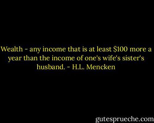 Wealth - any income that is at least $100 more a year than the income of one's wife's sister's husband. - H.L. Mencken