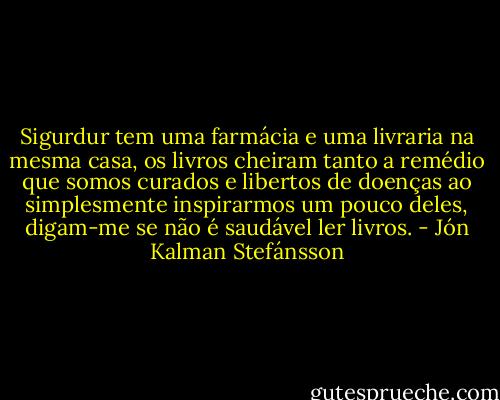 Sigurdur tem uma farmácia e uma livraria na mesma casa, os livros cheiram tanto a remédio que somos curados e libertos de doenças ao simplesmente inspirarmos um pouco deles, digam-me se não é saudável ler livros. - Jón Kalman Stefánsson