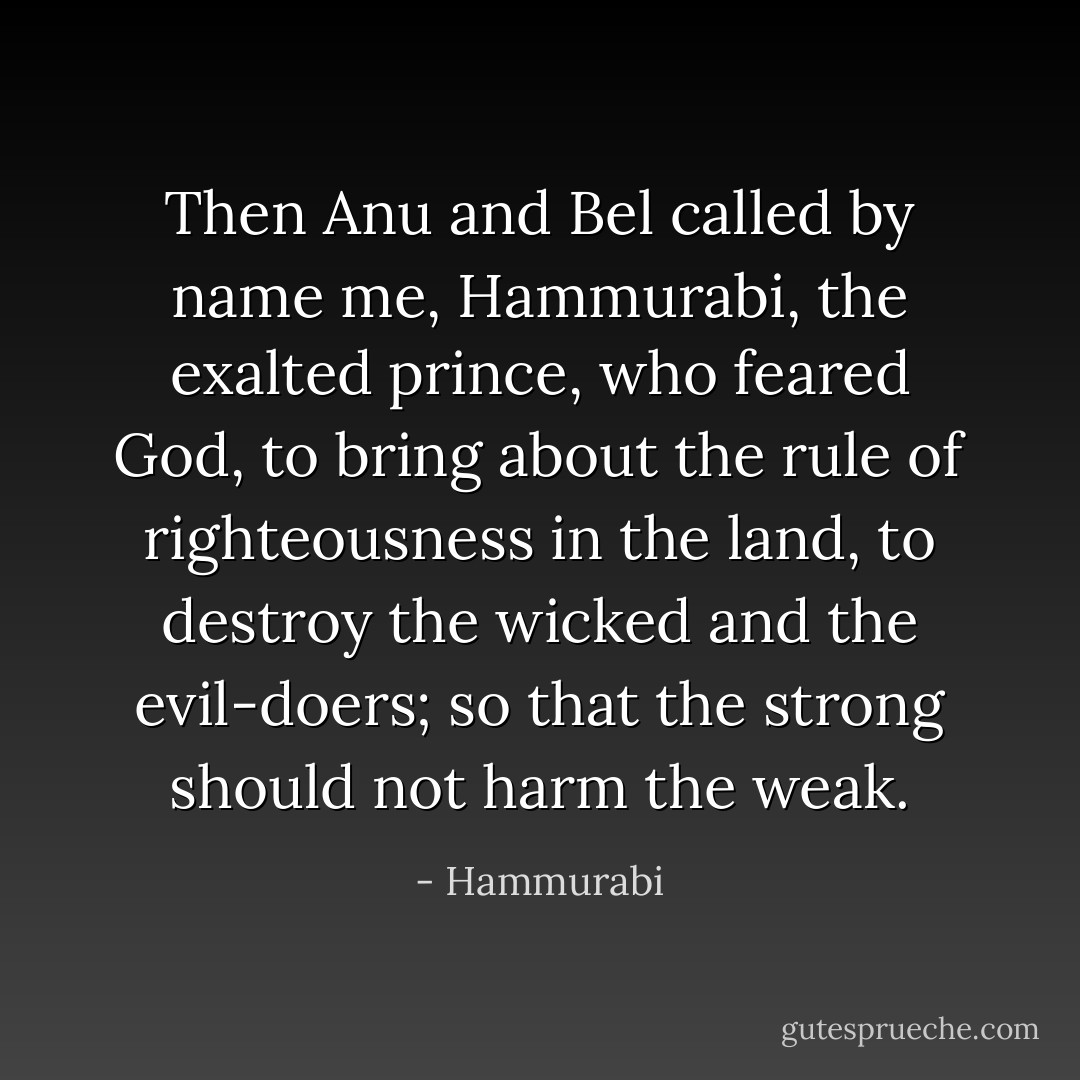 Then Anu and Bel called by name me, Hammurabi, the exalted prince, who feared God, to bring about the rule of righteousness in the land, to destroy the wicked and the evil-doers; so that the strong should not harm the weak. - Hammurabi