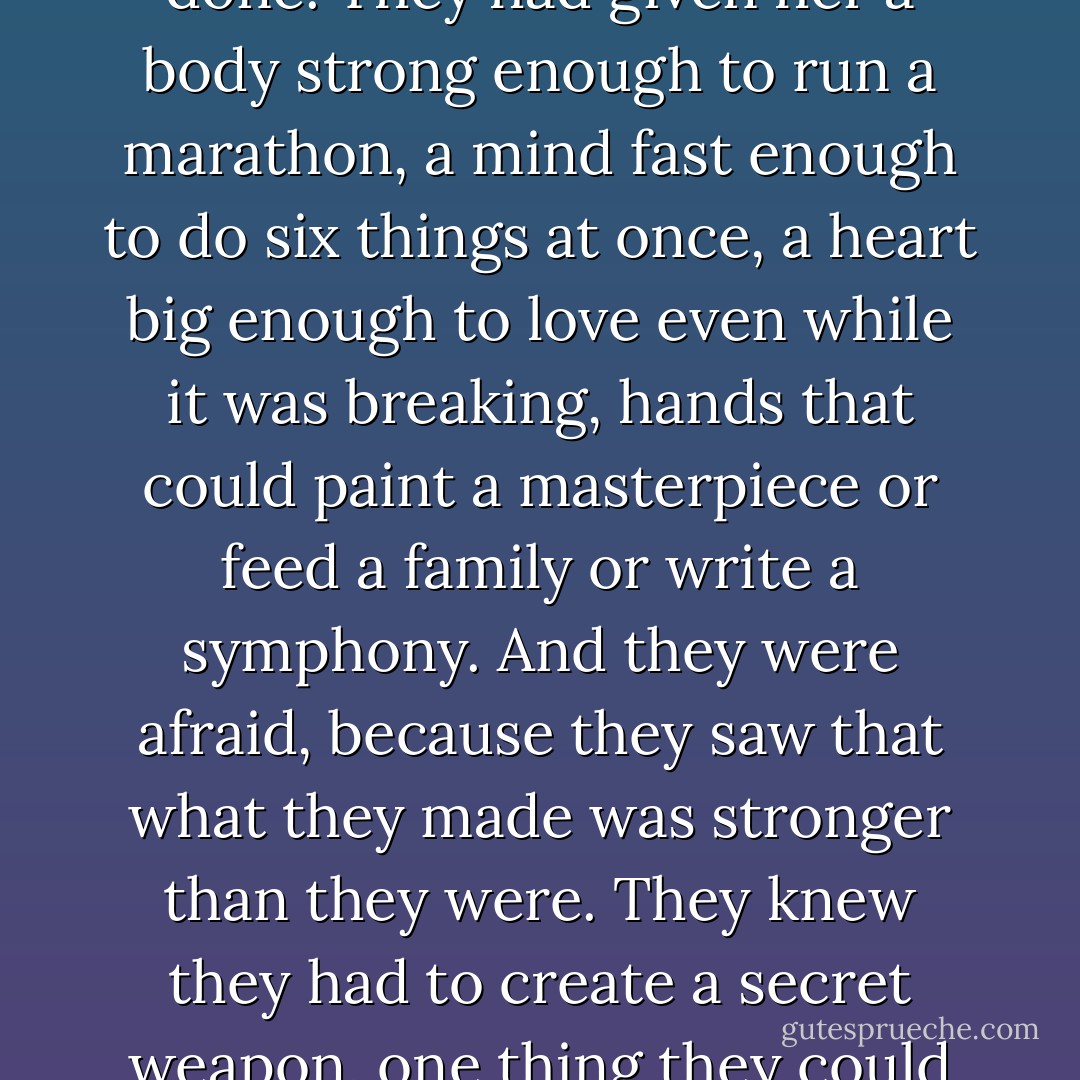 ...when the Gods finished creating woman, they stood back and looked at what they'd done. They had given her a body strong enough to run a marathon, a mind fast enough to do six things at once, a heart big enough to love even while it was breaking, hands that could paint a masterpiece or feed a family or write a symphony. And they were afraid, because they saw that what they made was stronger than they were. They knew they had to create a secret weapon, one thing they could use to destroy her. So they gave her children. - Donna Ball