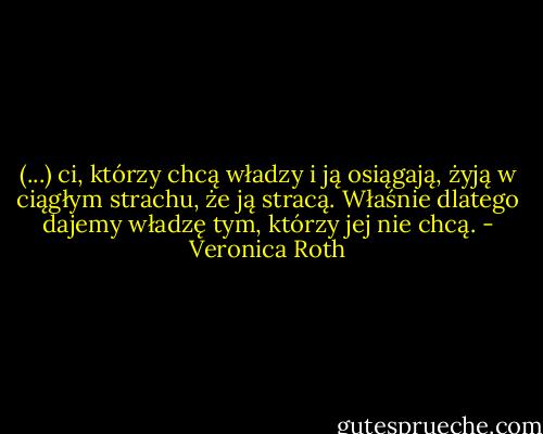 (...) ci, którzy chcą władzy i ją osiągają, żyją w ciągłym strachu, że ją stracą. Właśnie dlatego dajemy władzę tym, którzy jej nie chcą. - Veronica Roth