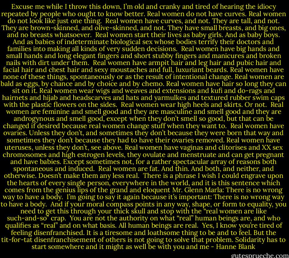 Excuse me while I throw this down, I’m old and cranky and tired of hearing the idiocy repeated by people who ought to know better.<br />Real women do not have curves. Real women do not look like just one thing.<br /><br />Real women have curves, and not. They are tall, and not. They are brown-skinned, and olive-skinned, and not. They have small breasts, and big ones, and no breasts whatsoever.<br /><br />Real women start their lives as baby girls. And as baby boys. And as babies of indeterminate biological sex whose bodies terrify their doctors and families into making all kinds of very sudden decisions.<br /><br />Real women have big hands and small hands and long elegant fingers and short stubby fingers and manicures and broken nails with dirt under them.<br /><br />Real women have armpit hair and leg hair and pubic hair and facial hair and chest hair and sexy moustaches and full, luxuriant beards. Real women have none of these things, spontaneously or as the result of intentional change. Real women are bald as eggs, by chance and by choice and by chemo. Real women have hair so long they can sit on it. Real women wear wigs and weaves and extensions and kufi and do-rags and hairnets and hijab and headscarves and hats and yarmulkes and textured rubber swim caps with the plastic flowers on the sides.<br /><br />Real women wear high heels and skirts. Or not.<br /><br />Real women are feminine and smell good and they are masculine and smell good and they are androgynous and smell good, except when they don’t smell so good, but that can be changed if desired because real women change stuff when they want to.<br /><br />Real women have ovaries. Unless they don’t, and sometimes they don’t because they were born that way and sometimes they don’t because they had to have their ovaries removed. Real women have uteruses, unless they don’t, see above. Real women have vaginas and clitorises and XX sex chromosomes and high estrogen levels, they ovulate and menstruate and can get pregnant and have babies. Except sometimes not, for a rather spectacular array of reasons both spontaneous and induced.<br /><br />Real women are fat. And thin. And both, and neither, and otherwise. Doesn’t make them any less real.<br /><br />There is a phrase I wish I could engrave upon the hearts of every single person, everywhere in the world, and it is this sentence which comes from the genius lips of the grand and eloquent Mr. Glenn Marla: There is no wrong way to have a body.<br /><br />I’m going to say it again because it’s important: There is no wrong way to have a body.<br /><br />And if your moral compass points in any way, shape, or form to equality, you need to get this through your thick skull and stop with the “real women are like such-and-so” crap.<br /><br />You are not the authority on what “real” human beings are, and who qualifies as “real” and on what basis. All human beings are real.<br /><br />Yes, I know you’re tired of feeling disenfranchised. It is a tiresome and loathsome thing to be and to feel. But the tit-for-tat disenfranchisement of others is not going to solve that problem. Solidarity has to start somewhere and it might as well be with you and me - Hanne Blank